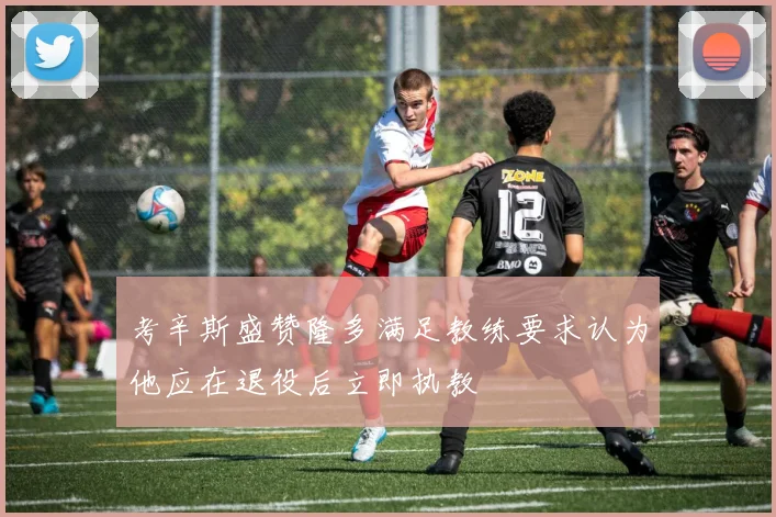 考辛斯盛赞隆多满足教练要求认为他应在退役后立即执教