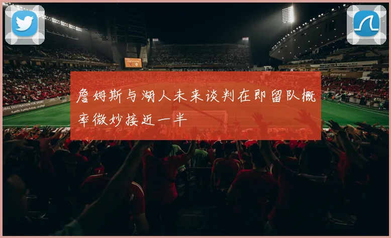 詹姆斯与湖人未来谈判在即留队概率微妙接近一半