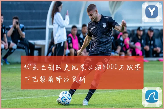 AC米兰创队史纪录以超8000万欧签下巴黎前锋拉莫斯