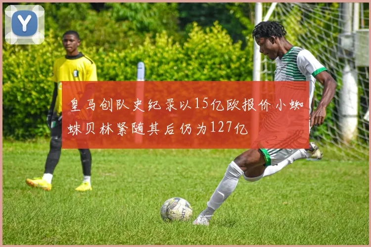 皇马创队史纪录以15亿欧报价小蜘蛛贝林紧随其后仍为127亿