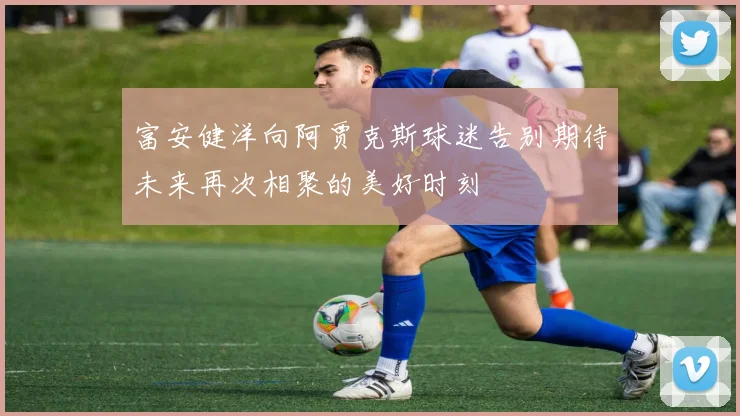 富安健洋向阿贾克斯球迷告别期待未来再次相聚的美好时刻
