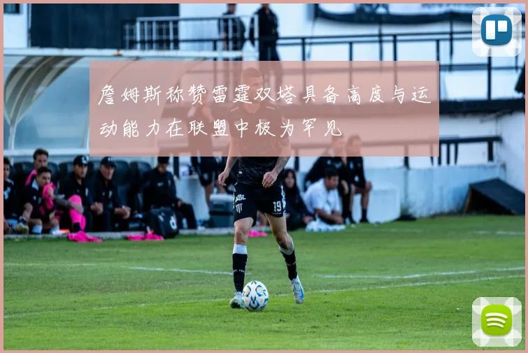 詹姆斯称赞雷霆双塔具备高度与运动能力在联盟中极为罕见