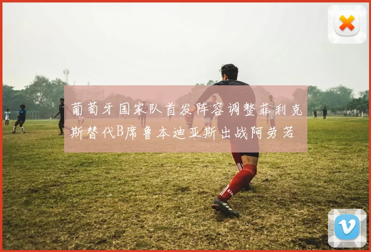 葡萄牙国家队首发阵容调整菲利克斯替代B席鲁本迪亚斯出战阿劳若