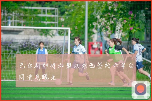 巴尔科即将加盟切尔西签约六年合同消息曝光