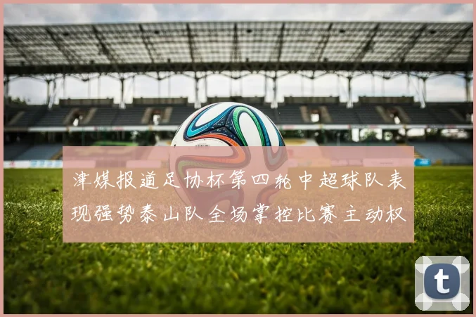 津媒报道足协杯第四轮中超球队表现强势泰山队全场掌控比赛主动权
