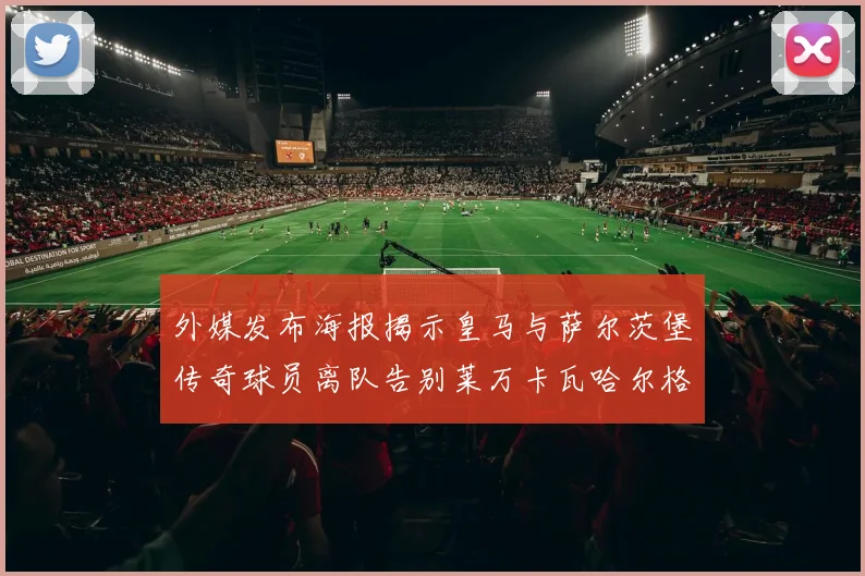 外媒发布海报揭示皇马与萨尔茨堡传奇球员离队告别莱万卡瓦哈尔格列兹曼