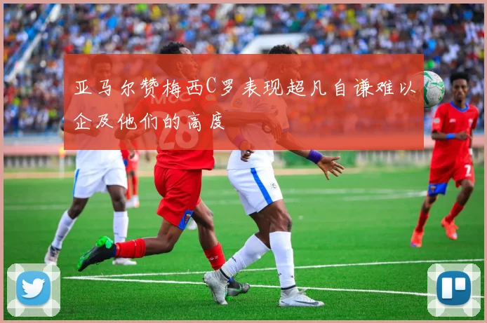 亚马尔赞梅西C罗表现超凡自谦难以企及他们的高度