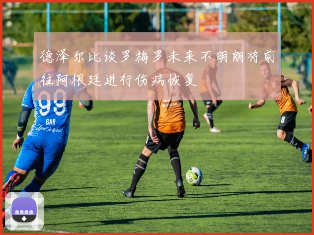 德泽尔比谈罗梅罗未来不明朗将前往阿根廷进行伤病恢复