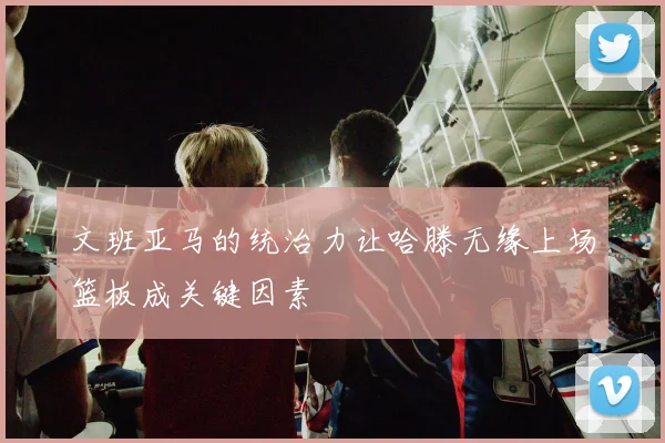 文班亚马的统治力让哈滕无缘上场篮板成关键因素