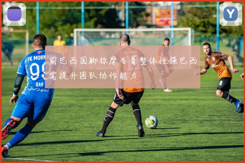 前巴西国脚称摩洛哥整体性强巴西需提升团队协作能力