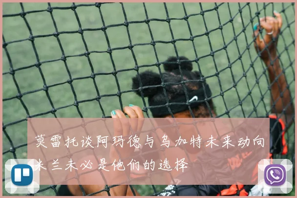 莫雷托谈阿玛德与乌加特未来动向米兰未必是他们的选择