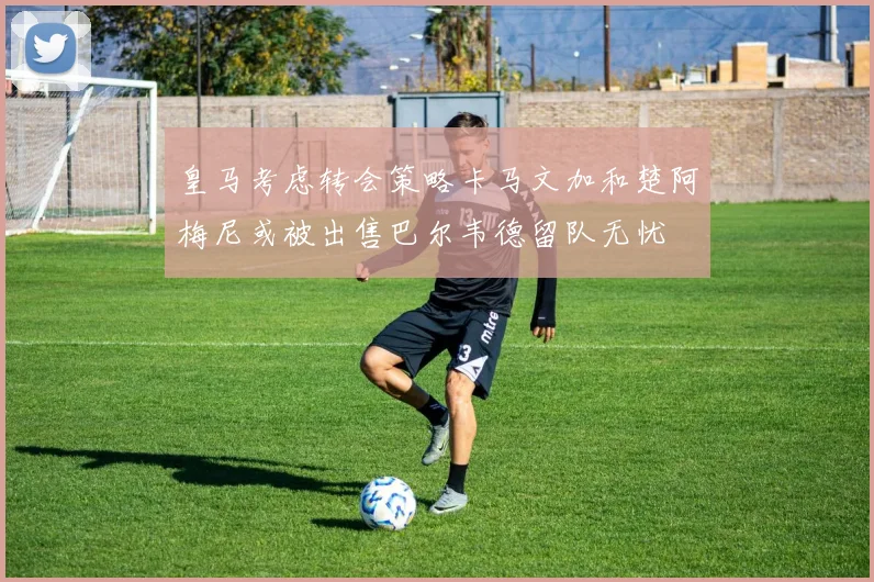 皇马考虑转会策略卡马文加和楚阿梅尼或被出售巴尔韦德留队无忧